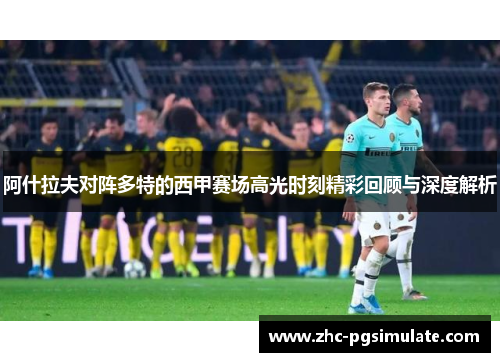 阿什拉夫对阵多特的西甲赛场高光时刻精彩回顾与深度解析